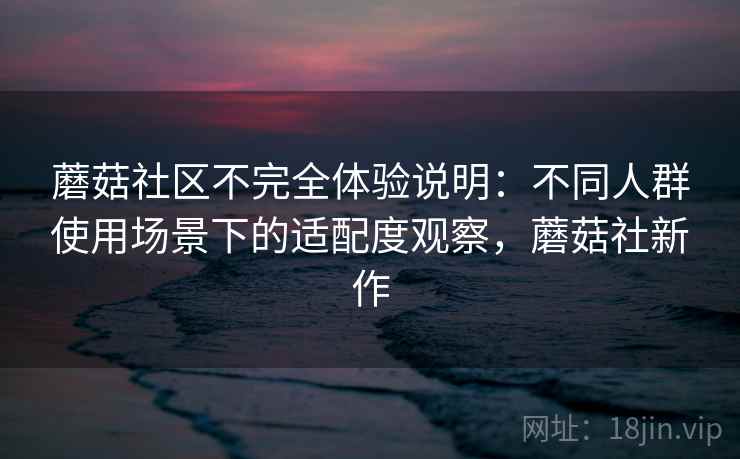 蘑菇社区不完全体验说明：不同人群使用场景下的适配度观察，蘑菇社新作
