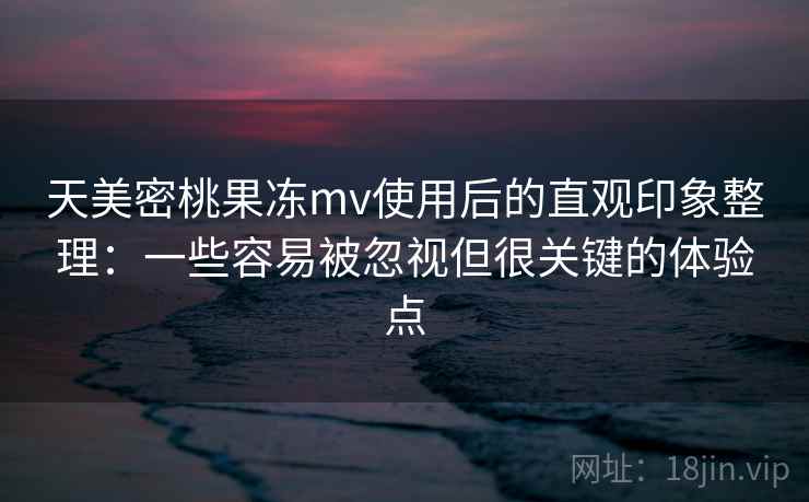 天美密桃果冻mv使用后的直观印象整理：一些容易被忽视但很关键的体验点
