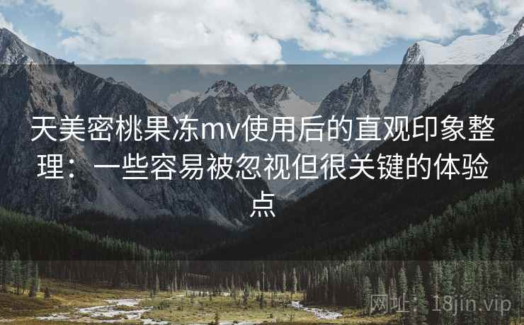 天美密桃果冻mv使用后的直观印象整理：一些容易被忽视但很关键的体验点