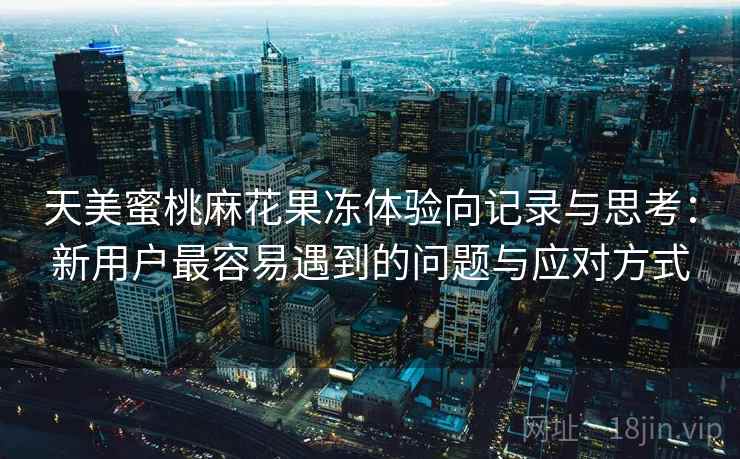 天美蜜桃麻花果冻体验向记录与思考:新用户最容易遇到的问题与应对方式 天美蜜桃麻花果冻体验向记录与思考:新用户最容易遇到的问题与应对方式