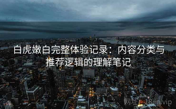 白虎嫩白完整体验记录:内容分类与推荐逻辑的理解笔记 白虎嫩白完整体验记录:内容分类与推荐逻辑的理解笔记