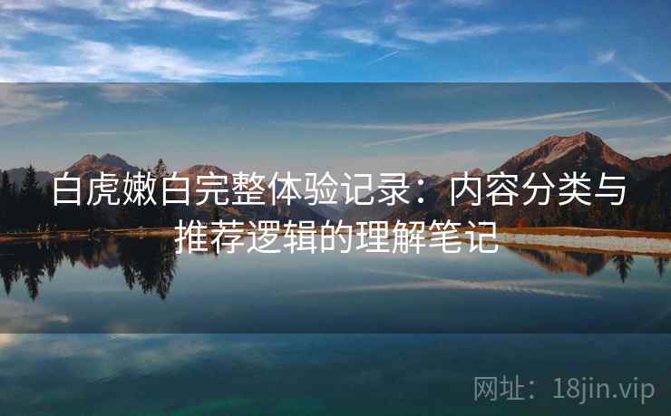 白虎嫩白完整体验记录:内容分类与推荐逻辑的理解笔记 白虎嫩白完整体验记录:内容分类与推荐逻辑的理解笔记