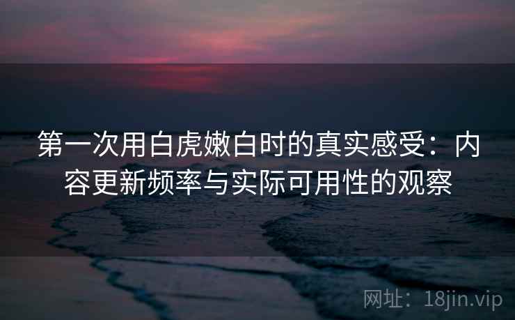 第一次用白虎嫩白时的真实感受:内容更新频率与实际可用性的观察 第一次用白虎嫩白时的真实感受:内容更新频率与实际可用性的观察