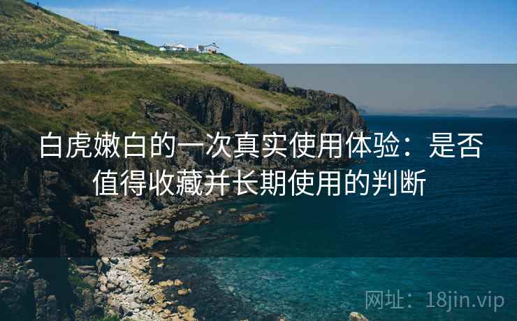 白虎嫩白的一次真实使用体验：是否值得收藏并长期使用的判断