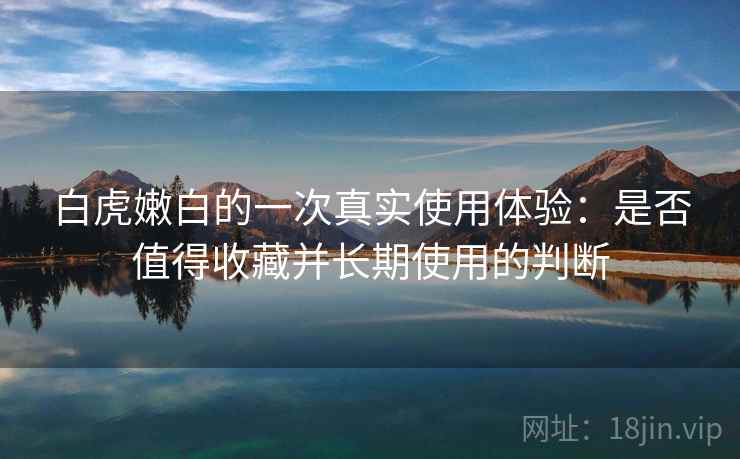白虎嫩白的一次真实使用体验：是否值得收藏并长期使用的判断
