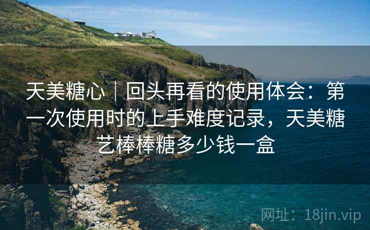 天美糖心|回头再看的使用体会:第一次使用时的上手难度记录,天美糖艺棒棒糖多少钱一盒 天美糖心|回头再看的使用体会:第一次使用时的上手难度记录,天美糖艺棒棒糖多少钱一盒