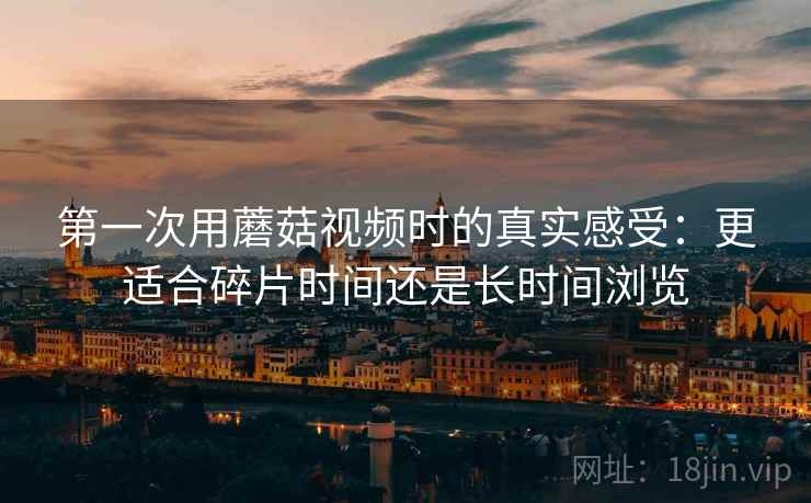第一次用蘑菇视频时的真实感受:更适合碎片时间还是长时间浏览 第一次用蘑菇视频时的真实感受:更适合碎片时间还是长时间浏览