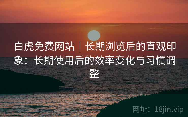 白虎免费网站｜长期浏览后的直观印象：长期使用后的效率变化与习惯调整