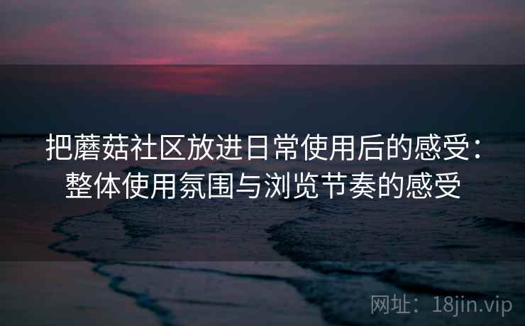 把蘑菇社区放进日常使用后的感受:整体使用氛围与浏览节奏的感受 把蘑菇社区放进日常使用后的感受:整体使用氛围与浏览节奏的感受
