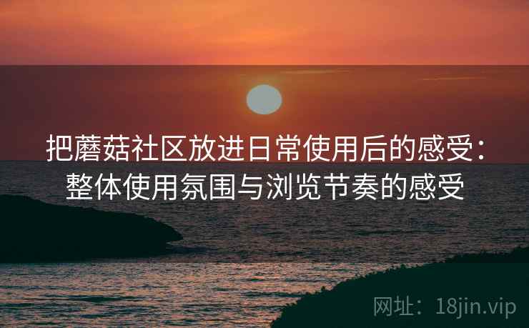 把蘑菇社区放进日常使用后的感受:整体使用氛围与浏览节奏的感受 把蘑菇社区放进日常使用后的感受:整体使用氛围与浏览节奏的感受