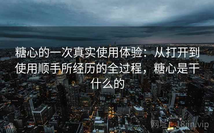 糖心的一次真实使用体验:从打开到使用顺手所经历的全过程,糖心是干什么的 糖心的一次真实使用体验:从打开到使用顺手所经历的全过程,糖心是干什么的