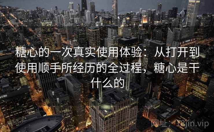 糖心的一次真实使用体验:从打开到使用顺手所经历的全过程,糖心是干什么的 糖心的一次真实使用体验:从打开到使用顺手所经历的全过程,糖心是干什么的