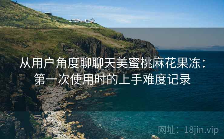 从用户角度聊聊天美蜜桃麻花果冻：第一次使用时的上手难度记录