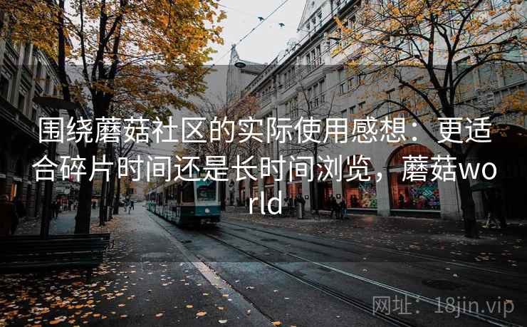 围绕蘑菇社区的实际使用感想：更适合碎片时间还是长时间浏览，蘑菇world