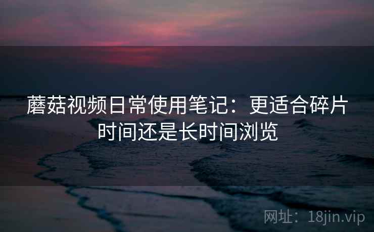 蘑菇视频日常使用笔记:更适合碎片时间还是长时间浏览 蘑菇视频日常使用笔记:更适合碎片时间还是长时间浏览