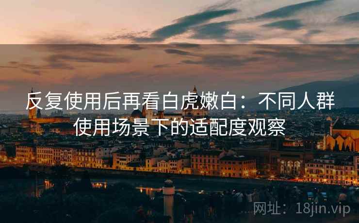 反复使用后再看白虎嫩白:不同人群使用场景下的适配度观察 反复使用后再看白虎嫩白:不同人群使用场景下的适配度观察