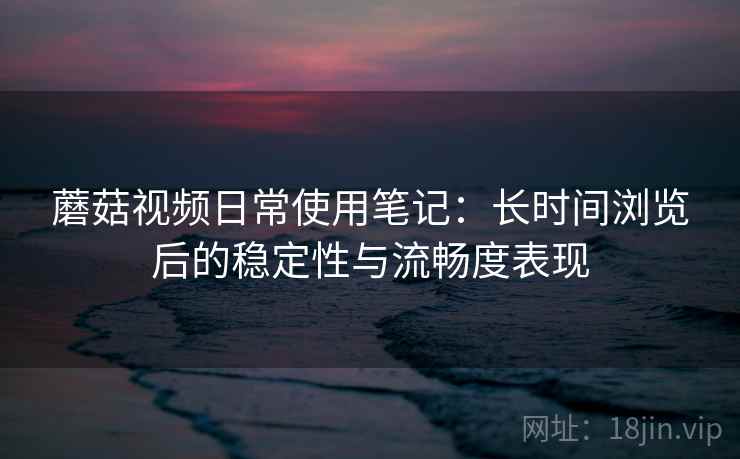 蘑菇视频日常使用笔记:长时间浏览后的稳定性与流畅度表现 蘑菇视频日常使用笔记:长时间浏览后的稳定性与流畅度表现