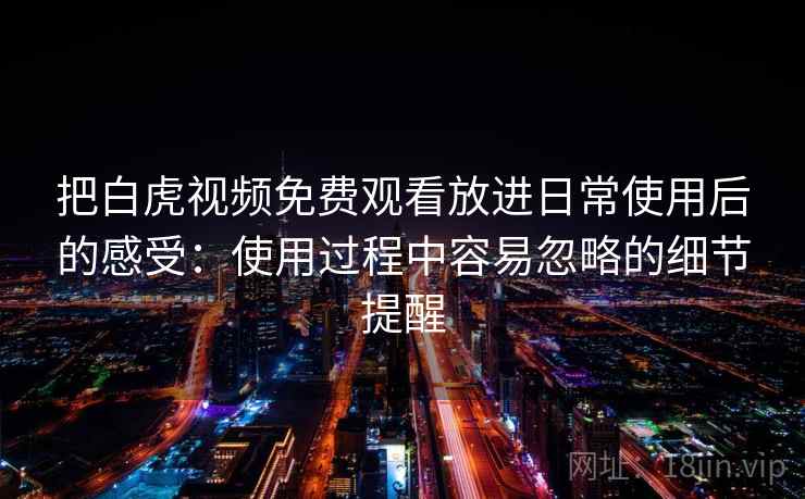 把白虎视频免费观看放进日常使用后的感受:使用过程中容易忽略的细节提醒 把白虎视频免费观看放进日常使用后的感受:使用过程中容易忽略的细节提醒