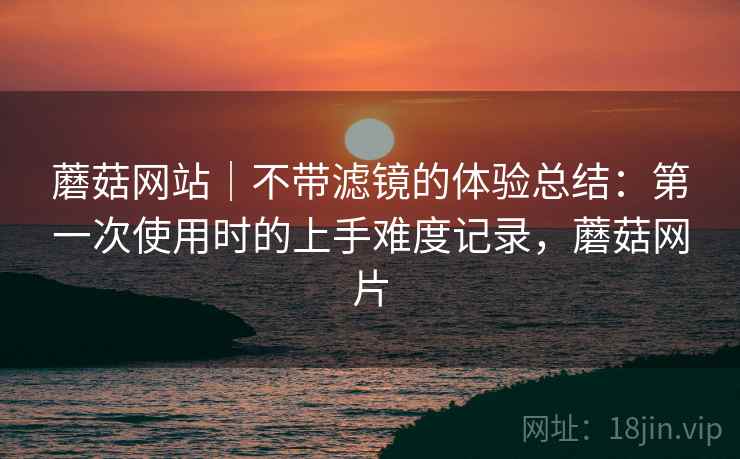 蘑菇网站｜不带滤镜的体验总结：第一次使用时的上手难度记录，蘑菇网片