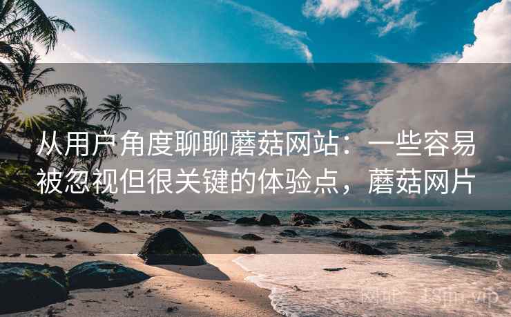 从用户角度聊聊蘑菇网站:一些容易被忽视但很关键的体验点,蘑菇网片 从用户角度聊聊蘑菇网站:一些容易被忽视但很关键的体验点,蘑菇网片