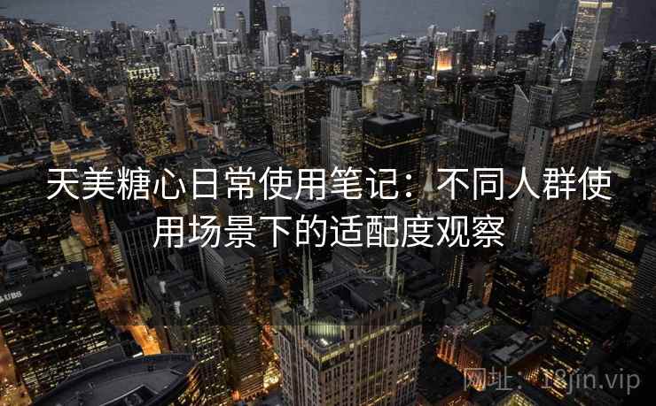 天美糖心日常使用笔记：不同人群使用场景下的适配度观察