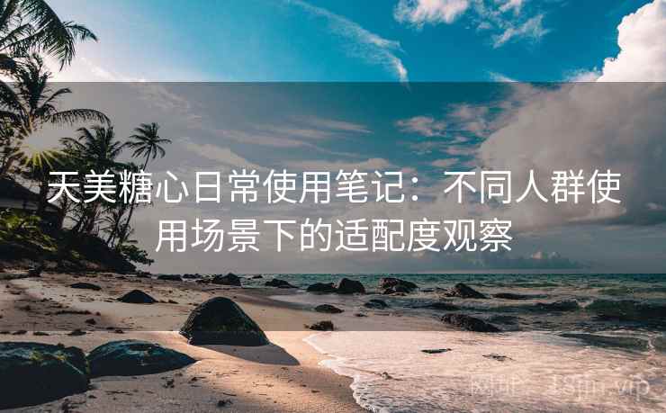 天美糖心日常使用笔记：不同人群使用场景下的适配度观察