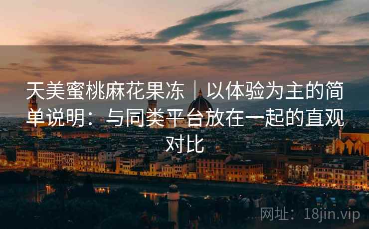 天美蜜桃麻花果冻｜以体验为主的简单说明：与同类平台放在一起的直观对比