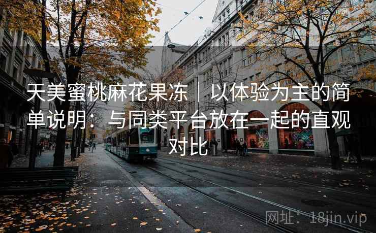 天美蜜桃麻花果冻｜以体验为主的简单说明：与同类平台放在一起的直观对比