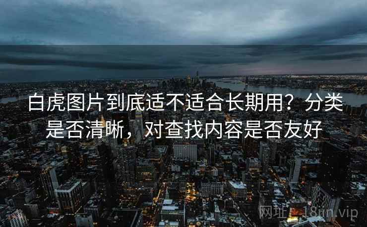 白虎图片到底适不适合长期用?分类是否清晰,对查找内容是否友好 白虎图片到底适不适合长期用?分类是否清晰,对查找内容是否友好