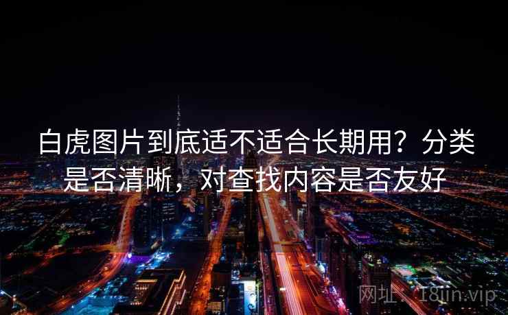 白虎图片到底适不适合长期用?分类是否清晰,对查找内容是否友好 白虎图片到底适不适合长期用?分类是否清晰,对查找内容是否友好