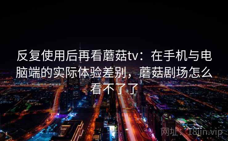 反复使用后再看蘑菇tv:在手机与电脑端的实际体验差别,蘑菇剧场怎么看不了了 反复使用后再看蘑菇tv:在手机与电脑端的实际体验差别,蘑菇剧场怎么看不了了