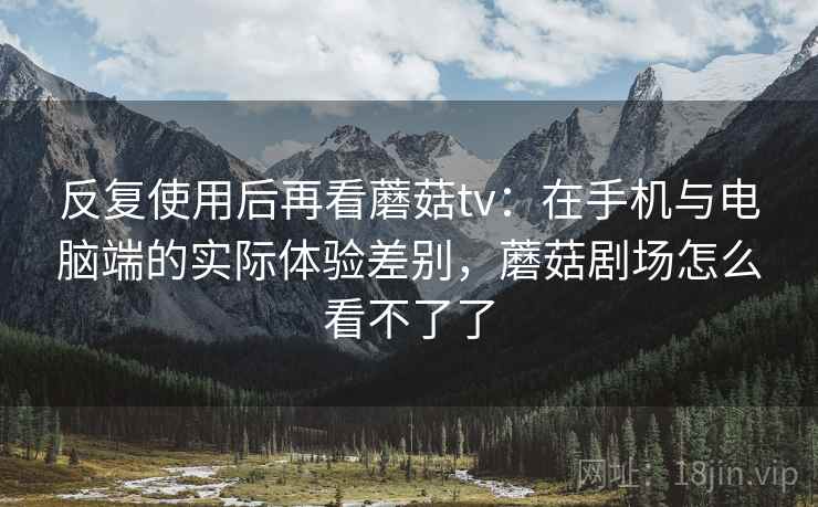 反复使用后再看蘑菇tv:在手机与电脑端的实际体验差别,蘑菇剧场怎么看不了了 反复使用后再看蘑菇tv:在手机与电脑端的实际体验差别,蘑菇剧场怎么看不了了