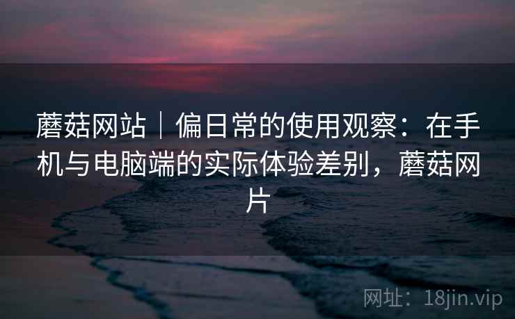 蘑菇网站|偏日常的使用观察:在手机与电脑端的实际体验差别,蘑菇网片 蘑菇网站|偏日常的使用观察:在手机与电脑端的实际体验差别,蘑菇网片