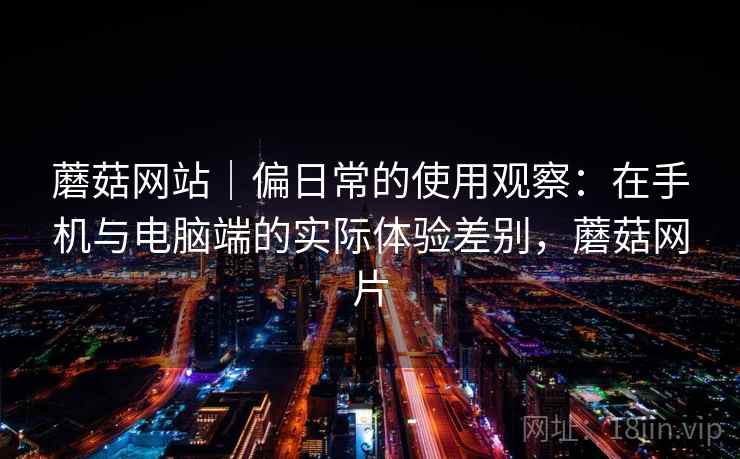 蘑菇网站|偏日常的使用观察:在手机与电脑端的实际体验差别,蘑菇网片 蘑菇网站|偏日常的使用观察:在手机与电脑端的实际体验差别,蘑菇网片