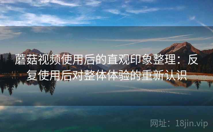 蘑菇视频使用后的直观印象整理:反复使用后对整体体验的重新认识 蘑菇视频使用后的直观印象整理:反复使用后对整体体验的重新认识