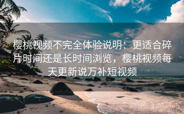 樱桃视频不完全体验说明:更适合碎片时间还是长时间浏览,樱桃视频每天更新说万补短视频 樱桃视频不完全体验说明:更适合碎片时间还是长时间浏览,樱桃视频每天更新说万补短视频