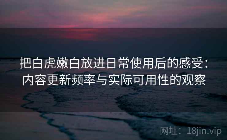 把白虎嫩白放进日常使用后的感受：内容更新频率与实际可用性的观察