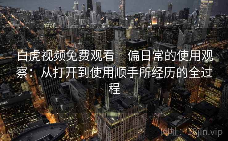 白虎视频免费观看|偏日常的使用观察:从打开到使用顺手所经历的全过程 白虎视频免费观看|偏日常的使用观察:从打开到使用顺手所经历的全过程