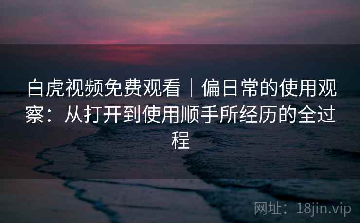 白虎视频免费观看|偏日常的使用观察:从打开到使用顺手所经历的全过程 白虎视频免费观看|偏日常的使用观察:从打开到使用顺手所经历的全过程