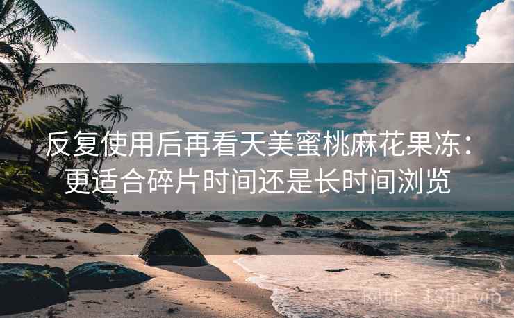 反复使用后再看天美蜜桃麻花果冻:更适合碎片时间还是长时间浏览 反复使用后再看天美蜜桃麻花果冻:更适合碎片时间还是长时间浏览