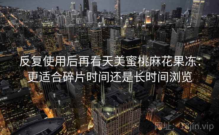 反复使用后再看天美蜜桃麻花果冻:更适合碎片时间还是长时间浏览 反复使用后再看天美蜜桃麻花果冻:更适合碎片时间还是长时间浏览