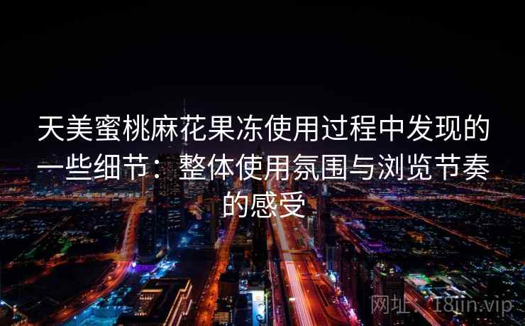 天美蜜桃麻花果冻使用过程中发现的一些细节：整体使用氛围与浏览节奏的感受