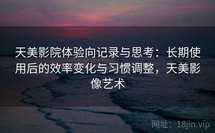 天美影院体验向记录与思考:长期使用后的效率变化与习惯调整,天美影像艺术 天美影院体验向记录与思考:长期使用后的效率变化与习惯调整,天美影像艺术