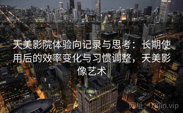 天美影院体验向记录与思考:长期使用后的效率变化与习惯调整,天美影像艺术 天美影院体验向记录与思考:长期使用后的效率变化与习惯调整,天美影像艺术