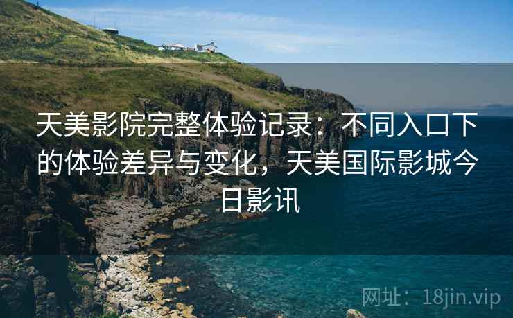 天美影院完整体验记录:不同入口下的体验差异与变化,天美国际影城今日影讯 天美影院完整体验记录:不同入口下的体验差异与变化,天美国际影城今日影讯
