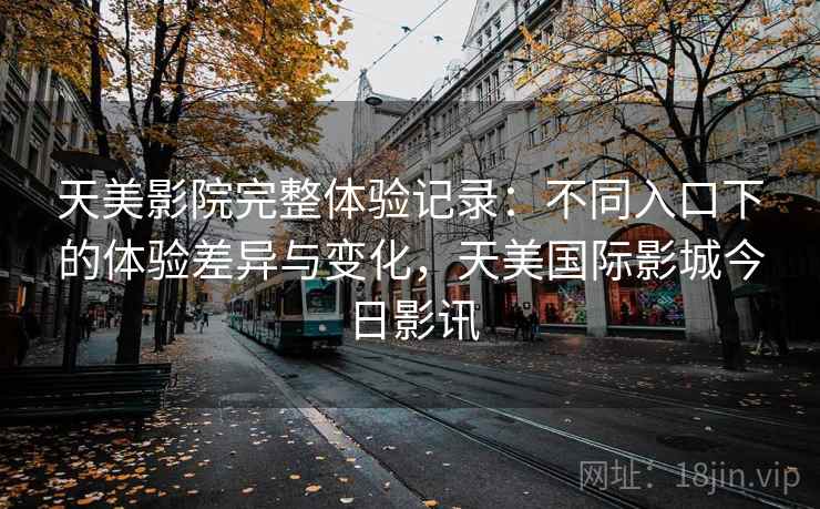 天美影院完整体验记录:不同入口下的体验差异与变化,天美国际影城今日影讯 天美影院完整体验记录:不同入口下的体验差异与变化,天美国际影城今日影讯