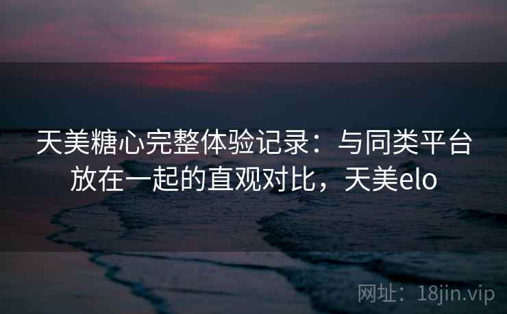 天美糖心完整体验记录:与同类平台放在一起的直观对比,天美elo 天美糖心完整体验记录:与同类平台放在一起的直观对比,天美elo