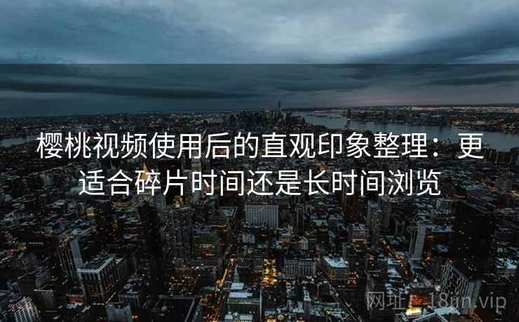 樱桃视频使用后的直观印象整理:更适合碎片时间还是长时间浏览 樱桃视频使用后的直观印象整理:更适合碎片时间还是长时间浏览