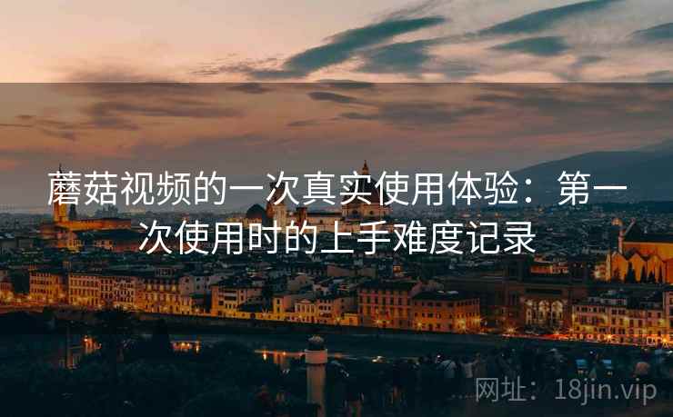 蘑菇视频的一次真实使用体验:第一次使用时的上手难度记录 蘑菇视频的一次真实使用体验:第一次使用时的上手难度记录