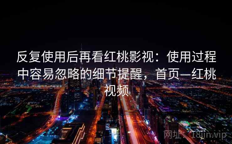 反复使用后再看红桃影视:使用过程中容易忽略的细节提醒,首页—红桃视频 反复使用后再看红桃影视:使用过程中容易忽略的细节提醒,首页—红桃视频